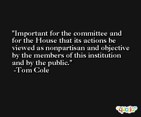 Important for the committee and for the House that its actions be viewed as nonpartisan and objective by the members of this institution and by the public. -Tom Cole