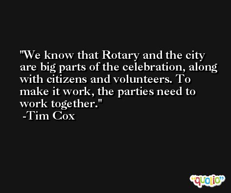 We know that Rotary and the city are big parts of the celebration, along with citizens and volunteers. To make it work, the parties need to work together. -Tim Cox
