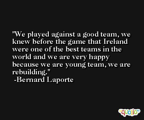 We played against a good team, we knew before the game that Ireland were one of the best teams in the world and we are very happy because we are young team, we are rebuilding. -Bernard Laporte