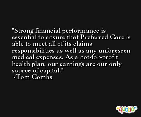 Strong financial performance is essential to ensure that Preferred Care is able to meet all of its claims responsibilities as well as any unforeseen medical expenses. As a not-for-profit health plan, our earnings are our only source of capital. -Tom Combs