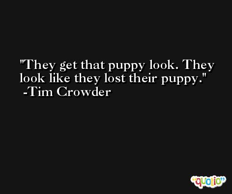 They get that puppy look. They look like they lost their puppy. -Tim Crowder