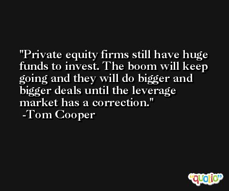 Private equity firms still have huge funds to invest. The boom will keep going and they will do bigger and bigger deals until the leverage market has a correction. -Tom Cooper
