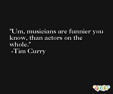 Um, musicians are funnier you know, than actors on the whole. -Tim Curry