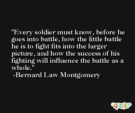 Every soldier must know, before he goes into battle, how the little battle he is to fight fits into the larger picture, and how the success of his fighting will influence the battle as a whole. -Bernard Law Montgomery