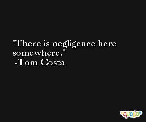 There is negligence here somewhere. -Tom Costa