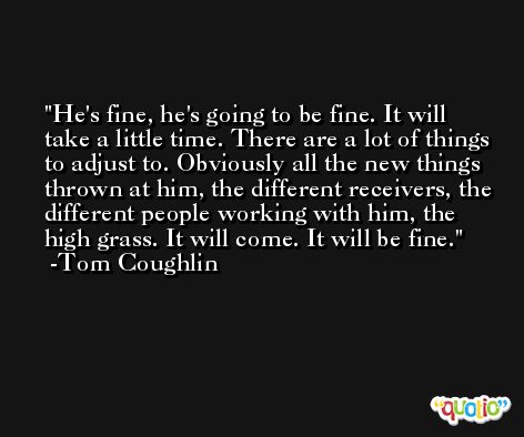 He's fine, he's going to be fine. It will take a little time. There are a lot of things to adjust to. Obviously all the new things thrown at him, the different receivers, the different people working with him, the high grass. It will come. It will be fine. -Tom Coughlin