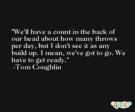 We'll have a count in the back of our head about how many throws per day, but I don't see it as any build up. I mean, we've got to go. We have to get ready. -Tom Coughlin