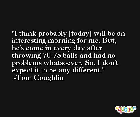 I think probably [today] will be an interesting morning for me. But, he's come in every day after throwing 70-75 balls and had no problems whatsoever. So, I don't expect it to be any different. -Tom Coughlin