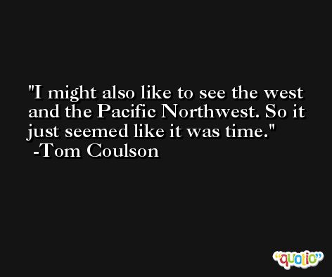 I might also like to see the west and the Pacific Northwest. So it just seemed like it was time. -Tom Coulson