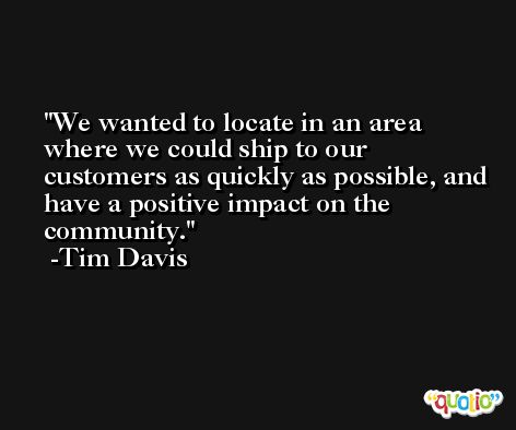 We wanted to locate in an area where we could ship to our customers as quickly as possible, and have a positive impact on the community. -Tim Davis