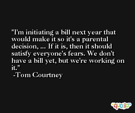 I'm initiating a bill next year that would make it so it's a parental decision, ... If it is, then it should satisfy everyone's fears. We don't have a bill yet, but we're working on it. -Tom Courtney