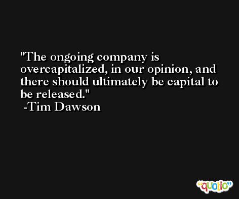 The ongoing company is overcapitalized, in our opinion, and there should ultimately be capital to be released. -Tim Dawson