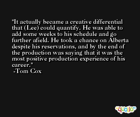 It actually became a creative differential that (Lee) could quantify. He was able to add some weeks to his schedule and go further afield. He took a chance on Alberta despite his reservations, and by the end of the production was saying that it was the most positive production experience of his career. -Tom Cox