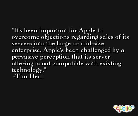 It's been important for Apple to overcome objections regarding sales of its servers into the large or mid-size enterprise. Apple's been challenged by a pervasive perception that its server offering is not compatible with existing technology. -Tim Deal