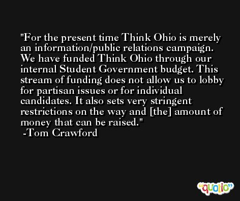 For the present time Think Ohio is merely an information/public relations campaign. We have funded Think Ohio through our internal Student Government budget. This stream of funding does not allow us to lobby for partisan issues or for individual candidates. It also sets very stringent restrictions on the way and [the] amount of money that can be raised. -Tom Crawford