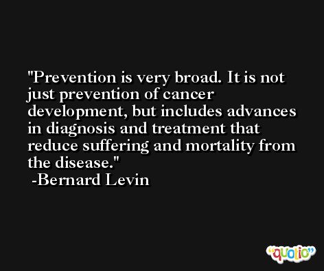 Prevention is very broad. It is not just prevention of cancer development, but includes advances in diagnosis and treatment that reduce suffering and mortality from the disease. -Bernard Levin