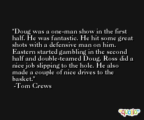 Doug was a one-man show in the first half. He was fantastic. He hit some great shots with a defensive man on him. Eastern started gambling in the second half and double-teamed Doug. Ross did a nice job slipping to the hole. He also made a couple of nice drives to the basket. -Tom Crews