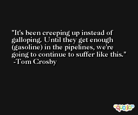 It's been creeping up instead of galloping. Until they get enough (gasoline) in the pipelines, we're going to continue to suffer like this. -Tom Crosby