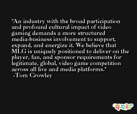 An industry with the broad participation and profound cultural impact of video gaming demands a more structured media-business involvement to support, expand, and energize it. We believe that MLG is uniquely positioned to deliver on the player, fan, and sponsor requirements for legitimate, global, video game competition across all live and media platforms. -Tom Crowley