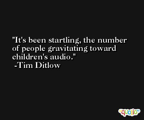 It's been startling, the number of people gravitating toward children's audio. -Tim Ditlow