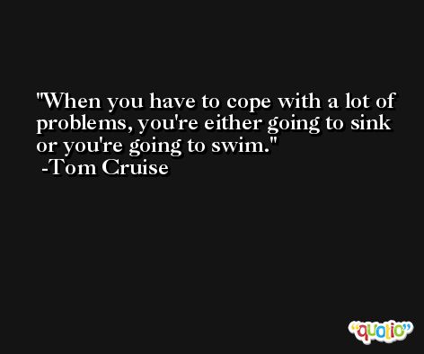 When you have to cope with a lot of problems, you're either going to sink or you're going to swim. -Tom Cruise