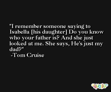 I remember someone saying to Isabella [his daughter] Do you know who your father is? And she just looked at me. She says, He's just my dad? -Tom Cruise
