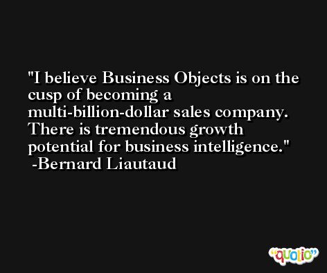 I believe Business Objects is on the cusp of becoming a multi-billion-dollar sales company. There is tremendous growth potential for business intelligence. -Bernard Liautaud