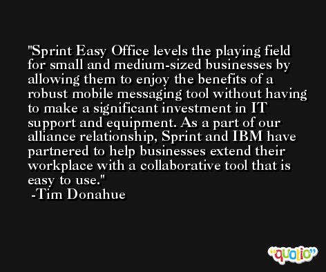 Sprint Easy Office levels the playing field for small and medium-sized businesses by allowing them to enjoy the benefits of a robust mobile messaging tool without having to make a significant investment in IT support and equipment. As a part of our alliance relationship, Sprint and IBM have partnered to help businesses extend their workplace with a collaborative tool that is easy to use. -Tim Donahue