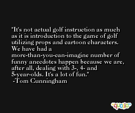 It's not actual golf instruction as much as it is introduction to the game of golf utilizing props and cartoon characters. We have had a more-than-you-can-imagine number of funny anecdotes happen because we are, after all, dealing with 3-, 4- and 5-year-olds. It's a lot of fun. -Tom Cunningham