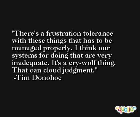 There's a frustration tolerance with these things that has to be managed properly. I think our systems for doing that are very inadequate. It's a cry-wolf thing. That can cloud judgment. -Tim Donohoe