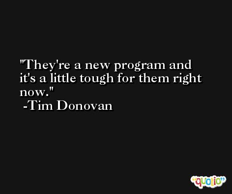 They're a new program and it's a little tough for them right now. -Tim Donovan