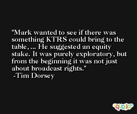 Mark wanted to see if there was something KTRS could bring to the table, ... He suggested an equity stake. It was purely exploratory, but from the beginning it was not just about broadcast rights. -Tim Dorsey