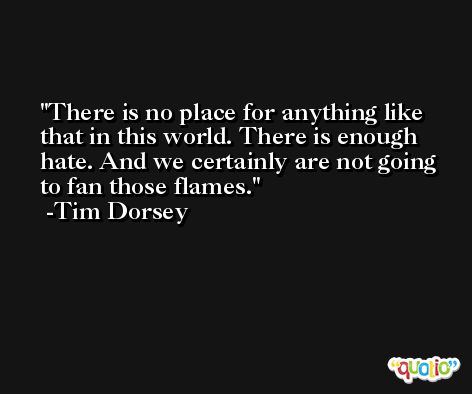 There is no place for anything like that in this world. There is enough hate. And we certainly are not going to fan those flames. -Tim Dorsey