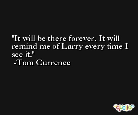 It will be there forever. It will remind me of Larry every time I see it. -Tom Currence