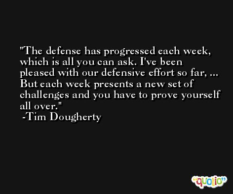 The defense has progressed each week, which is all you can ask. I've been pleased with our defensive effort so far, ... But each week presents a new set of challenges and you have to prove yourself all over. -Tim Dougherty