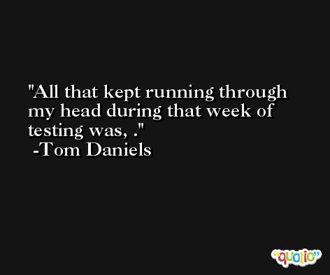 All that kept running through my head during that week of testing was, . -Tom Daniels