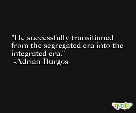 He successfully transitioned from the segregated era into the integrated era. -Adrian Burgos