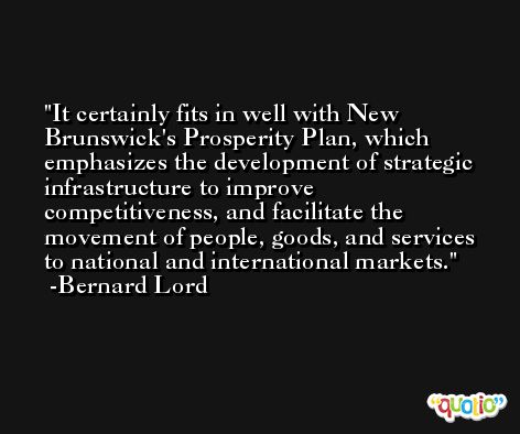 It certainly fits in well with New Brunswick's Prosperity Plan, which emphasizes the development of strategic infrastructure to improve competitiveness, and facilitate the movement of people, goods, and services to national and international markets. -Bernard Lord
