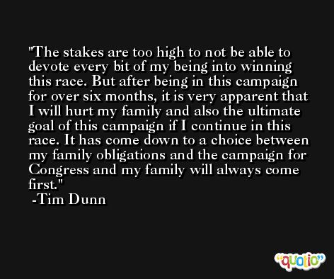 The stakes are too high to not be able to devote every bit of my being into winning this race. But after being in this campaign for over six months, it is very apparent that I will hurt my family and also the ultimate goal of this campaign if I continue in this race. It has come down to a choice between my family obligations and the campaign for Congress and my family will always come first. -Tim Dunn
