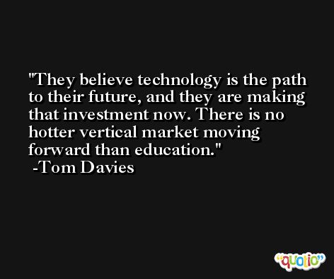 They believe technology is the path to their future, and they are making that investment now. There is no hotter vertical market moving forward than education. -Tom Davies