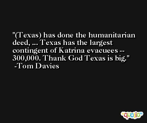(Texas) has done the humanitarian deed, ... Texas has the largest contingent of Katrina evacuees -- 300,000. Thank God Texas is big. -Tom Davies