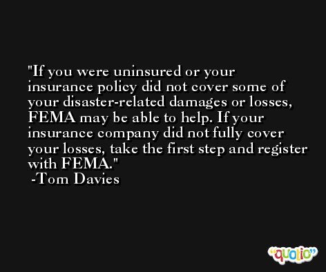 If you were uninsured or your insurance policy did not cover some of your disaster-related damages or losses, FEMA may be able to help. If your insurance company did not fully cover your losses, take the first step and register with FEMA. -Tom Davies