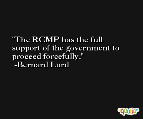 The RCMP has the full support of the government to proceed forcefully. -Bernard Lord