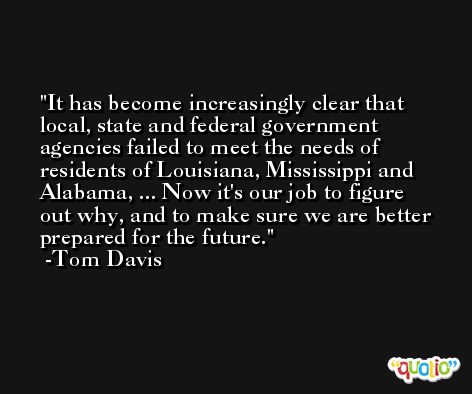 It has become increasingly clear that local, state and federal government agencies failed to meet the needs of residents of Louisiana, Mississippi and Alabama, ... Now it's our job to figure out why, and to make sure we are better prepared for the future. -Tom Davis