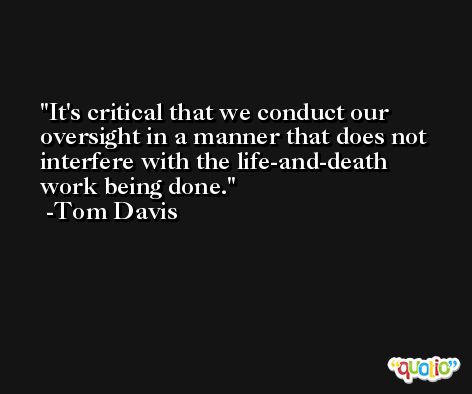 It's critical that we conduct our oversight in a manner that does not interfere with the life-and-death work being done. -Tom Davis