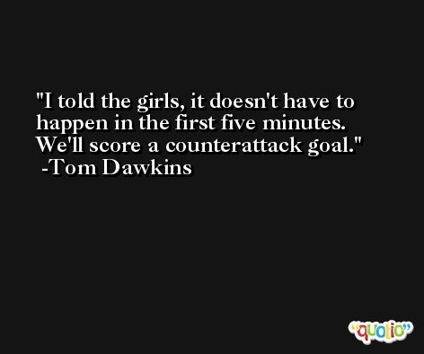 I told the girls, it doesn't have to happen in the first five minutes. We'll score a counterattack goal. -Tom Dawkins