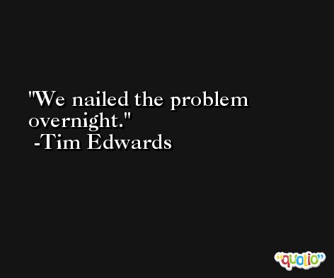 We nailed the problem overnight. -Tim Edwards