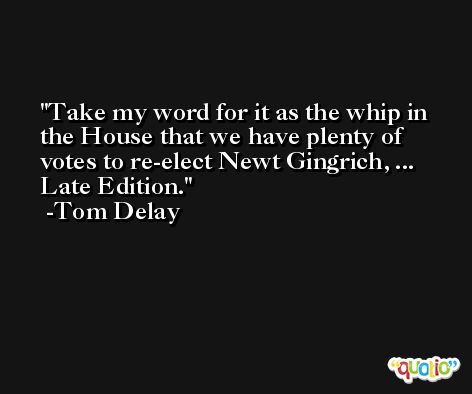 Take my word for it as the whip in the House that we have plenty of votes to re-elect Newt Gingrich, ... Late Edition. -Tom Delay