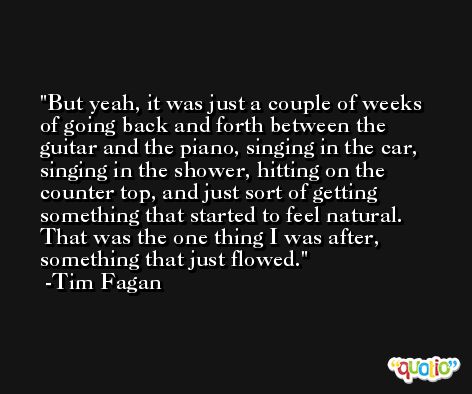 But yeah, it was just a couple of weeks of going back and forth between the guitar and the piano, singing in the car, singing in the shower, hitting on the counter top, and just sort of getting something that started to feel natural. That was the one thing I was after, something that just flowed. -Tim Fagan