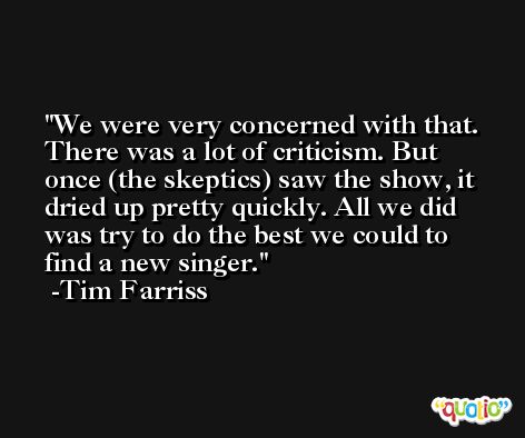 We were very concerned with that. There was a lot of criticism. But once (the skeptics) saw the show, it dried up pretty quickly. All we did was try to do the best we could to find a new singer. -Tim Farriss
